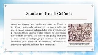 Saúde no Brasil Colônia
Antes da chegada dos navios europeus ao Brasil, o
território era ocupado unicamente por povos indígenas
que já tinham algumas enfermidades, mas a colonização
portuguesa trouxe diversas outras comuns na Europa que
não existiam por aqui. Isso causou um grande problema
de saúde entre a população, já que os nativos não tinham
imunidade para combater determinadas enfermidades;
como consequência, milhares deles morreram.
 
