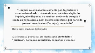 "
"
"Um país colonizado basicamente por degredados e
aventureiros desde o descobrimento até a instalação do
império, não dispunha de nenhum modelo de atenção à
saúde da população, e nem mesmo o interesse, por parte do
governo colonizador (Portugal), em criá-lo"
Havia raros médicos diplomados
A assistência à população era prestada por curandeiros
"práticos", barbeiros, rezadeiras, boticários e jesuítas
 