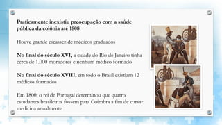 Praticamente inexistiu preocupação com a saúde
pública da colônia até 1808
Houve grande escassez de médicos graduados
No final do século XVI, a cidade do Rio de Janeiro tinha
cerca de 1.000 moradores e nenhum médico formado
No final do século XVIII, em todo o Brasil existiam 12
médicos formados
Em 1800, o rei de Portugal determinou que quatro
estudantes brasileiros fossem para Coimbra a fim de cursar
medicina anualmente
 