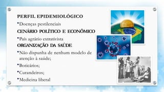 PERFIL EPIDEMIOLÓGICO
Doenças pestilenciais
CENÁRIO POLÍTICO E ECONÔMICO
País agrário extrativista
ORGANIZAÇÃO DA SAÚDE
Não dispunha de nenhum modelo de
atenção à saúde;
Boticários;
Curandeiros;
Medicina liberal
 