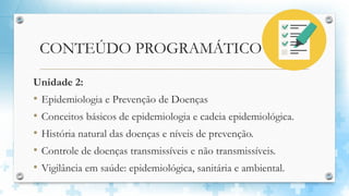 CONTEÚDO PROGRAMÁTICO
Unidade 2:
• Epidemiologia e Prevenção de Doenças
• Conceitos básicos de epidemiologia e cadeia epidemiológica.
• História natural das doenças e níveis de prevenção.
• Controle de doenças transmissíveis e não transmissíveis.
• Vigilância em saúde: epidemiológica, sanitária e ambiental.
 