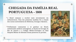  o Brasil começou a receber mais investimento em
infraestrutura. Uma das primeiras medidas foi a criação
dos cursos universitários de Medicina, Cirurgia e Química.
 Profissionais começaram a se graduar no Brasil,
substituindo médicos estrangeiros. A Escola de Cirurgia do
Rio de Janeiro e o Colégio Médico-Cirúrgico no Real
Hospital Militar de Salvador foram pioneiros no período.
CHEGADA DA FAMÍLIA REAL
PORTUGUESA - 1808
 