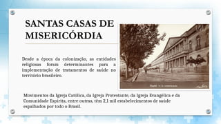 Desde a época da colonização, as entidades
religiosas foram determinantes para a
implementação de tratamentos de saúde no
território brasileiro.
SANTAS CASAS DE
MISERICÓRDIA
Movimentos da Igreja Católica, da Igreja Protestante, da Igreja Evangélica e da
Comunidade Espírita, entre outras, têm 2,1 mil estabelecimentos de saúde
espalhados por todo o Brasil.
 