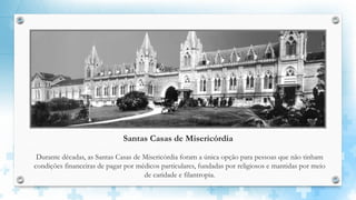 Santas Casas de Misericórdia
Durante décadas, as Santas Casas de Misericórdia foram a única opção para pessoas que não tinham
condições financeiras de pagar por médicos particulares, fundadas por religiosos e mantidas por meio
de caridade e filantropia.
 
