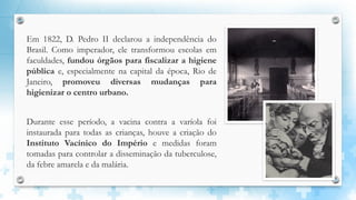 Em 1822, D. Pedro II declarou a independência do
Brasil. Como imperador, ele transformou escolas em
faculdades, fundou órgãos para fiscalizar a higiene
pública e, especialmente na capital da época, Rio de
Janeiro, promoveu diversas mudanças para
higienizar o centro urbano.
Durante esse período, a vacina contra a varíola foi
instaurada para todas as crianças, houve a criação do
Instituto Vacínico do Império e medidas foram
tomadas para controlar a disseminação da tuberculose,
da febre amarela e da malária.
 