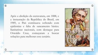 Após a abolição da escravatura, em 1888, e
a instauração da República do Brasil, em
1989, o País continuava sofrendo com
epidemias e falta de saneamento básico.
Sanitaristas nacionais, com destaque para
Oswaldo Cruz, começaram a buscar
soluções para melhorar esse cenário.
 