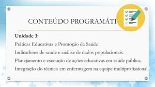 CONTEÚDO PROGRAMÁTICO
Unidade 3:
Práticas Educativas e Promoção da Saúde
Indicadores de saúde e análise de dados populacionais.
Planejamento e execução de ações educativas em saúde pública.
Integração do técnico em enfermagem na equipe multiprofissional.
 