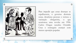 Para impedir que essas doenças se
espalhassem, o governo destruiu
casas, desalojou pessoas e tornou a
vacinação obrigatória, o que
ocasionou uma revolta em 1904.
Carlos Chagas sucedeu Oswaldo
Cruz e conseguiu avançar com
menos oposição popular.
 