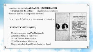 Interesses do modelo AGRÁRIO- EXPORTADOR
→ intervenção do Estado → organização do serviço
de saúde pública e campanhas sanitárias
Os serviços definidos pela necessidade econômica
LEI ELOY CHAVES (1923)
• Organização das CAP's (Caixas de
Aposentadorias e Pensões)
• 1923-CAP dos Ferroviários
• 1926-Portuários e Marítimos
• Marco inicial da Previdência Social no Brasil
 