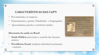 CARACTERÍSTICAS DAS CAP’S
• Por instituição ou empresa;
• Financiamento e gestão: Trabalhador e Empregador;
• Aposentadoria, pensão e assistência médica
Dicotomia da saúde no Brasil
• Saúde Pública: prevenção e controle das doenças -
coletiva
• Previdência Social: medicina individual (assistência)
- exclusiva
 