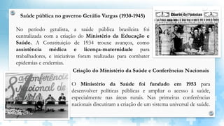 Saúde pública no governo Getúlio Vargas (1930-1945)
No período getulista, a saúde pública brasileira foi
centralizada com a criação do Ministério da Educação e
Saúde. A Constituição de 1934 trouxe avanços, como
assistência médica e licença-maternidade para
trabalhadores, e iniciativas foram realizadas para combater
epidemias e endemias.
Criação do Ministério da Saúde e Conferências Nacionais
O Ministério da Saúde foi fundado em 1953 para
desenvolver políticas públicas e ampliar o acesso à saúde,
especialmente nas áreas rurais. Nas primeiras conferências
nacionais discutiram a criação de um sistema universal de saúde.
 