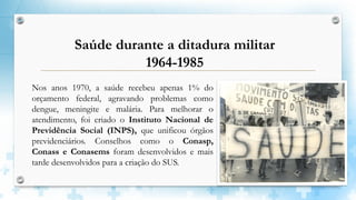 Nos anos 1970, a saúde recebeu apenas 1% do
orçamento federal, agravando problemas como
dengue, meningite e malária. Para melhorar o
atendimento, foi criado o Instituto Nacional de
Previdência Social (INPS), que unificou órgãos
previdenciários. Conselhos como o Conasp,
Conass e Conasems foram desenvolvidos e mais
tarde desenvolvidos para a criação do SUS.
Saúde durante a ditadura militar
1964-1985
 