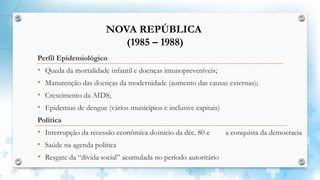Perfil Epidemiológico
• Queda da mortalidade infantil e doenças imunopreveníveis;
• Manutenção das doenças da modernidade (aumento das causas externas);
• Crescimento da AIDS;
• Epidemias de dengue (vários municípios e inclusive capitais)
Política
• Interrupção da recessão econômica doinício da déc. 80 e a conquista da democracia
• Saúde na agenda política
• Resgate da “dívida social” acumulada no período autoritário
NOVA REPÚBLICA
(1985 – 1988)
 