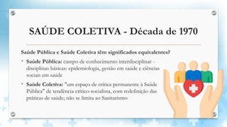 SAÚDE COLETIVA - Década de 1970
Saúde Pública e Saúde Coletiva têm significados equivalentes?
• Saúde Pública: campo de conhecimento interdisciplinar -
disciplinas básicas: epidemiologia, gestão em saúde e ciências
sociais em saúde
• Saúde Coletiva: "um espaço de crítica permanente à Saúde
Pública" de tendência crítico-socialista, com redefinição das
práticas de saúde; não se limita ao Sanitarismo
 