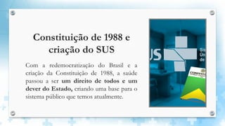 Constituição de 1988 e
criação do SUS
Com a redemocratização do Brasil e a
criação da Constituição de 1988, a saúde
passou a ser um direito de todos e um
dever do Estado, criando uma base para o
sistema público que temos atualmente.
 