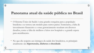Panorama atual da saúde pública no Brasil
• O Sistema Único de Saúde é uma grande conquista para a população
brasileira e se tornou um modelo para outros países. Entretanto, a falta de
investimento financeiro e o mau gerenciamento resultam em diversos
desafios, como a falta de médicos e leitos nos hospitais e a grande espera
para atendimento.
• No que diz respeito aos inimigos da saúde dos brasileiros, os principais
atualmente são hipertensão, diabetes e obesidade.
 