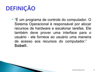  “É um programa de controle do computador. O
Sistema Operacional é responsável por alocar
recursos de hardware e escalonar tarefas. Ele
também deve prover uma interface para o
usuário - ele fornece ao usuário uma maneira
de acesso aos recursos do computador.”
Sobell.
Sistemas Operacionais 10
 
