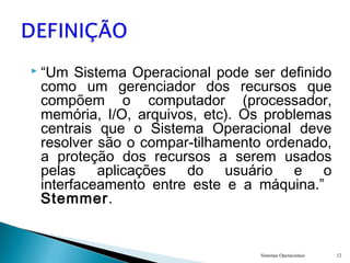  “Um Sistema Operacional pode ser definido
como um gerenciador dos recursos que
compõem o computador (processador,
memória, I/O, arquivos, etc). Os problemas
centrais que o Sistema Operacional deve
resolver são o compar-tilhamento ordenado,
a proteção dos recursos a serem usados
pelas aplicações do usuário e o
interfaceamento entre este e a máquina.”
Stemmer.
Sistemas Operacionais 12
 