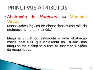  Abstração de Hardware ⇒ Máquina
Virtual
(associações lógicas de dispositivos e controle do
endereçamento de memória);
 Máquina virtual ou estendida é uma abstração
criada pelo S.O. que apresenta ao usuário uma
máquina mais simples e com as mesmas funções
da máquina real.
Sistemas Operacionais 14
 