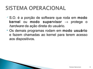  S.O. é a porção de software que roda em modo
kernel ou modo supervisor → protege o
hardware da ação direta do usuário.
 Os demais programas rodam em modo usuário
e fazem chamadas ao kernel para terem acesso
aos dispositivos.
Sistemas Operacionais 16
 