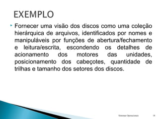  Fornecer uma visão dos discos como uma coleção
hierárquica de arquivos, identificados por nomes e
manipuláveis por funções de abertura/fechamento
e leitura/escrita, escondendo os detalhes de
acionamento dos motores das unidades,
posicionamento dos cabeçotes, quantidade de
trilhas e tamanho dos setores dos discos.
Sistemas Operacionais 18
 
