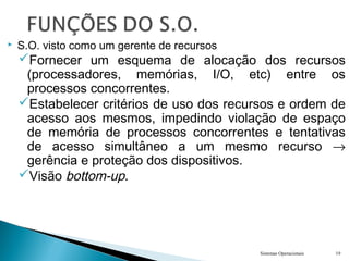  S.O. visto como um gerente de recursos
Fornecer um esquema de alocação dos recursos
(processadores, memórias, I/O, etc) entre os
processos concorrentes.
Estabelecer critérios de uso dos recursos e ordem de
acesso aos mesmos, impedindo violação de espaço
de memória de processos concorrentes e tentativas
de acesso simultâneo a um mesmo recurso →
gerência e proteção dos dispositivos.
Visão bottom-up.
Sistemas Operacionais 19
 