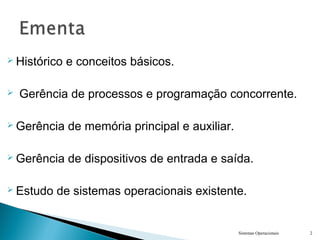  Histórico e conceitos básicos.
 Gerência de processos e programação concorrente.
 Gerência de memória principal e auxiliar.
 Gerência de dispositivos de entrada e saída.
 Estudo de sistemas operacionais existente.
Sistemas Operacionais 2
 