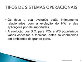  Os tipos e sua evolução estão intimamente
relacionados com a evolução do HW e das
aplicações por ele suportadas.
 A evolução dos S.O. para PCs e WS popularizou
vários conceitos e técnicas, antes só conhecidos
em ambientes de grande porte.
Sistemas Operacionais 20
 