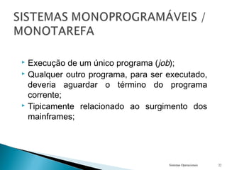  Execução de um único programa (job);
 Qualquer outro programa, para ser executado,
deveria aguardar o término do programa
corrente;
 Tipicamente relacionado ao surgimento dos
mainframes;
Sistemas Operacionais 22
 