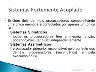  Existem dois ou mais processadores compartilhando
uma única memória e controlados por apenas um único
SO.
◦ Sistemas Simétricos
 todos os processadores tem a mesma função,
podendo executar o SO independentemente
◦ Sistemas Assimétricos
 processador primário, responsável pelo controle dos
demais processadores (secundários) e pela
execução do SO.
Sistemas Operacionais 29
 