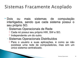  Dois ou mais sistemas de computação
interligados, sendo que cada sistema possui o
seu próprio SO.
◦ Sistemas Operacionais de Rede
 Cada nó possui seu próprio HW, SW e SO.
 Independente um do outro.
◦ Sistemas Operacionais Distribuídos
 Para o usuário e suas aplicações, é como se não
existisse uma rede de computadores, mas sim um
único sistema centralizado.
Sistemas Operacionais 30
 