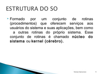  Formado por um conjunto de rotinas
(procedimentos) que oferecem serviços aos
usuários do sistema e suas aplicações, bem como
a outras rotinas do próprio sistema. Esse
conjunto de rotinas é chamado núcleo do
sistema ou kernel (cérebro).
Sistemas Operacionais 31
 