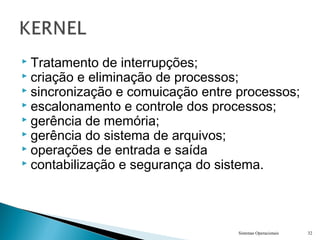  Tratamento de interrupções;
 criação e eliminação de processos;
 sincronização e comuicação entre processos;
 escalonamento e controle dos processos;
 gerência de memória;
 gerência do sistema de arquivos;
 operações de entrada e saída
 contabilização e segurança do sistema.
Sistemas Operacionais 32
 