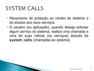  Mecanismo de proteção ao núcleo do sistema e
de acesso aos seus serviços.
 O usuário (ou aplicação), quando deseja solicitar
algum serviço do sistema, realiza uma chamada a
uma de suas rotinas (ou serviços) através da
system calls (chamadas ao sistema).
Sistemas Operacionais 33
 