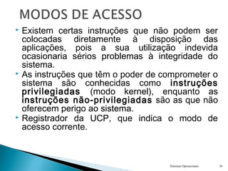  Existem certas instruções que não podem ser
colocadas diretamente à disposição das
aplicações, pois a sua utilização indevida
ocasionaria sérios problemas à integridade do
sistema.
 As instruções que têm o poder de comprometer o
sistema são conhecidas como instruções
privilegiadas (modo kernel), enquanto as
instruções não-privilegiadas são as que não
oferecem perigo ao sistema.
 Registrador da UCP, que indica o modo de
acesso corrente.
Sistemas Operacionais 36
 