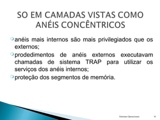 anéis mais internos são mais privilegiados que os
externos;
prodedimentos de anéis externos executavam
chamadas de sistema TRAP para utilizar os
serviços dos anéis internos;
proteção dos segmentos de memória.
Sistemas Operacionais 41
 