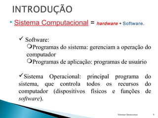  Sistema Computacional = hardware + Software.
Sistemas Operacionais 9
 Software:
Programas do sistema: gerenciam a operação do
computador
Programas de aplicação: programas de usuário
Sistema Operacional: principal programa do
sistema, que controla todos os recursos do
computador (dispositivos físicos e funções de
software).
 