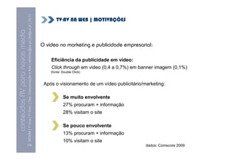 MCMM | 1º Ano | 1º Sem. | Dep. Comunicação e Arte | almeida@ua.pt | jfa@ua.pt | 10-11
                                                                                                                               TV-AV NA WEB | MOTIVAÇÕES
                                                                                                                10
conteúdos AV para novos media

                                                                                                                        O vídeo no marketing e publicidade empresarial:

                                                                                                                            Eficiência da publicidade em vídeo:
                                                                                                                            Click through em video (0,4 a 0,7%) em banner imagem (0,1%)
                                                                                                                            (fonte: Double Click)


                                                                                                                         Após o visionamento de um vídeo publicitário/marketing:

                                                                                                                                    Se muito envolvente
                                                                                                                                    27% procuram + informação
                                                                                                                                    28% visitam o site

                                                                                                                                    Se pouco envolvente
                                                                                                                                    13% procuram + informação
                                                                                                                                    10% visitam o site
                                [18]                                                                                                                                   dados: Comscore 2009
 