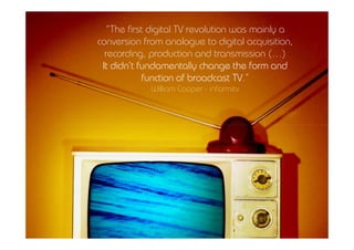 MCMM | 1º Ano | 1º Sem. | Dep. Comunicação e Arte | almeida@ua.pt | jfa@ua.pt | 10-11
                                                                                                                          “The first digital TV revolution was mainly a
                                                                                                                10
                                                                                                                        conversion from analogue to digital acquisition,
conteúdos AV para novos media
                                                                                                                          recording, production and transmission (…)
                                                                                                                         It didn’t fundamentally change the form and
                                                                                                                                                           TV.”
                                                                                                                                    function of broadcast TV
                                                                                                                                     William Cooper - informitv




                                [11]
 
