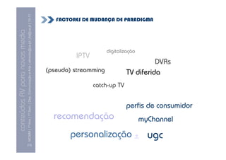 MCMM | 1º Ano | 1º Sem. | Dep. Comunicação e Arte | almeida@ua.pt | jfa@ua.pt | 10-11
                                                                                                                           FACTORES DE MUDANÇA DE PARADIGMA
                                                                                                                10
conteúdos AV para novos media


                                                                                                                                              digitalização
                                                                                                                                 IPTV
                                                                                                                                                                DVRs
                                                                                                                        (pseudo) streamming           TV diferida
                                                                                                                                        catch-up TV


                                                                                                                                                      perfis de consumidor
                                                                                                                          recomendação                        myChannel

                                                                                                                               personalização + ugc
                                [13]
 