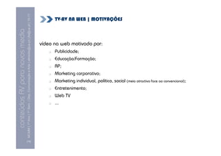 MCMM | 1º Ano | 1º Sem. | Dep. Comunicação e Arte | almeida@ua.pt | jfa@ua.pt | 10-11
                                                                                                                              TV-AV NA WEB | MOTIVAÇÕES
                                                                                                                10
conteúdos AV para novos media

                                                                                                                        vídeo na web motivado por:
                                                                                                                              Publicidade;
                                                                                                                              Educação/Formação;
                                                                                                                              RP;
                                                                                                                              Marketing corporativo;
                                                                                                                              Marketing individual, político, social (meio atractivo face ao convencional);
                                                                                                                              Entretenimento;
                                                                                                                              Web TV
                                                                                                                              ...




                                [16]
 