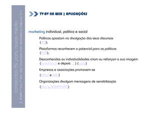 MCMM | 1º Ano | 1º Sem. | Dep. Comunicação e Arte | almeida@ua.pt | jfa@ua.pt | 10-11
                                                                                                                               TV-AV NA WEB | APLICAÇÕES
                                                                                                                10
conteúdos AV para novos media

                                                                                                                        marketing individual, político e social
                                                                                                                               Políticos apostam na divulgação dos seus discursos
                                                                                                                               (BO);
                                                                                                                               Plataformas reconhecem o potencial para os políticos
                                                                                                                               (EUA);
                                                                                                                               Desconhecidos ou individualidades criam ou reforçam a sua imagem
                                                                                                                               (Evolution D e depois ... ) (Lady)
                                                                                                                               Empresas e associações promovem-se
                                                                                                                               (BMW e NBA)
                                                                                                                               Organizações divulgam mensagens de sensibilização
                                                                                                                               (Don’t, NONPROFIT)



                                [17]
 
