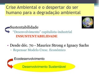Crise Ambiental e o despertar do ser
humano para a degradação ambiental
• Sustentabilidade
“Desenvolvimento” capitalista-industrial
INSUSTENTABILIDADE
• Desde déc. 70 - Maurice Strong e Ignacy Sachs
▫ Repensar Modelo Cresc. Econômico
Ecodesenvolvimento
Desenvolvimento Sustentável
 