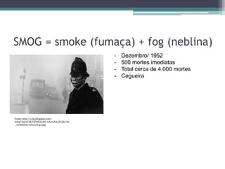 SMOG = smoke (fumaça) + fog (neblina)
Fonte: http://1.bp.blogspot.com/-
51S4UdalwUM/UPf1lGiLt8I/AAAAAAAALWc/8x
_1erM5Z9E/s1600/fog4.jpg
- Dezembro/ 1952
- 500 mortes imediatas
- Total cerca de 4.000 mortes
- Cegueira
 