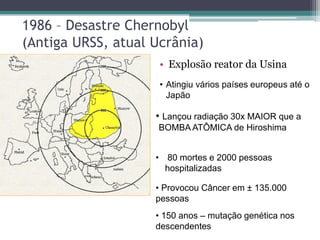 1986 – Desastre Chernobyl
(Antiga URSS, atual Ucrânia)
• Explosão reator da Usina
• Lançou radiação 30x MAIOR que a
BOMBA ATÔMICA de Hiroshima
• Atingiu vários países europeus até o
Japão
• 80 mortes e 2000 pessoas
hospitalizadas
• Provocou Câncer em ± 135.000
pessoas
• 150 anos – mutação genética nos
descendentes
 