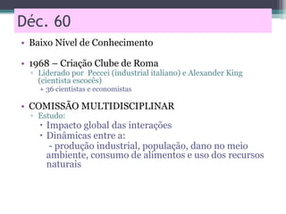 Déc. 60
• Baixo Nível de Conhecimento
• 1968 – Criação Clube de Roma
▫ Liderado por Peccei (industrial italiano) e Alexander King
(cientista escocês)
+ 36 cientistas e economistas
• COMISSÃO MULTIDISCIPLINAR
▫ Estudo:
 Impacto global das interações
 Dinâmicas entre a:
- produção industrial, população, dano no meio
ambiente, consumo de alimentos e uso dos recursos
naturais
 