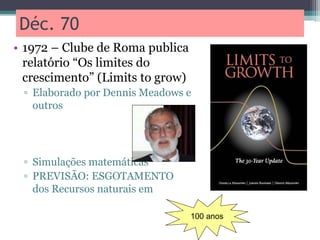 Déc. 70
• 1972 – Clube de Roma publica
relatório “Os limites do
crescimento” (Limits to grow)
▫ Elaborado por Dennis Meadows e
outros
▫ Simulações matemáticas
▫ PREVISÃO: ESGOTAMENTO
dos Recursos naturais em
100 anos
 