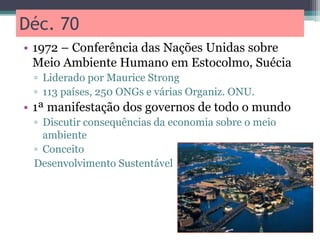 Déc. 70
• 1972 – Conferência das Nações Unidas sobre
Meio Ambiente Humano em Estocolmo, Suécia
▫ Liderado por Maurice Strong
▫ 113 países, 250 ONGs e várias Organiz. ONU.
• 1ª manifestação dos governos de todo o mundo
▫ Discutir consequências da economia sobre o meio
ambiente
▫ Conceito
Desenvolvimento Sustentável
 