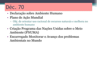 Déc. 70
• Declaração sobre Ambiente Humano
• Plano de Ação Mundial
▫ Obj. de orientar uso racional de recursos naturais e melhora no
ambiente humano
• Criação Programa das Nações Unidas sobre o Meio
Ambiente (PNUMA)
• Encarregado Monitorar o Avanço dos problemas
Ambientais no Mundo
 