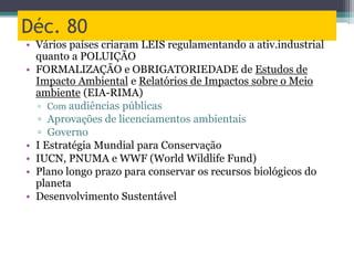 Déc. 80
• Vários países criaram LEIS regulamentando a ativ.industrial
quanto a POLUIÇÃO
• FORMALIZAÇÃO e OBRIGATORIEDADE de Estudos de
Impacto Ambiental e Relatórios de Impactos sobre o Meio
ambiente (EIA-RIMA)
▫ Com audiências públicas
▫ Aprovações de licenciamentos ambientais
▫ Governo
• I Estratégia Mundial para Conservação
• IUCN, PNUMA e WWF (World Wildlife Fund)
• Plano longo prazo para conservar os recursos biológicos do
planeta
• Desenvolvimento Sustentável
 